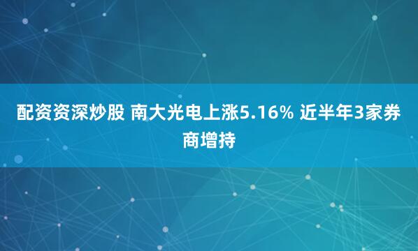 配资资深炒股 南大光电上涨5.16% 近半年3家券商增持