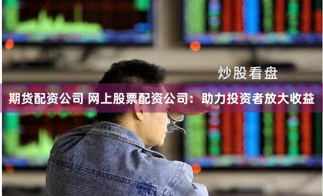 期货配资公司 网上股票配资公司：助力投资者放大收益