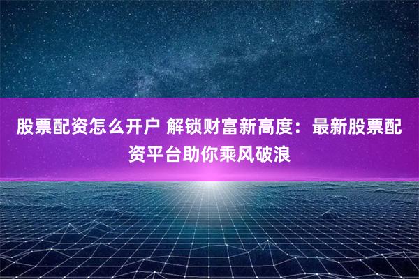股票配资怎么开户 解锁财富新高度：最新股票配资平台助你乘风破浪