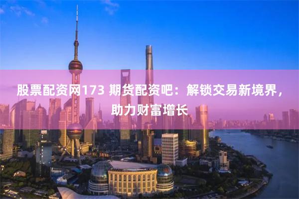 股票配资网173 期货配资吧：解锁交易新境界，助力财富增长