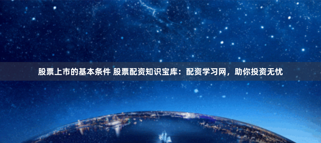 股票上市的基本条件 股票配资知识宝库：配资学习网，助你投资无忧