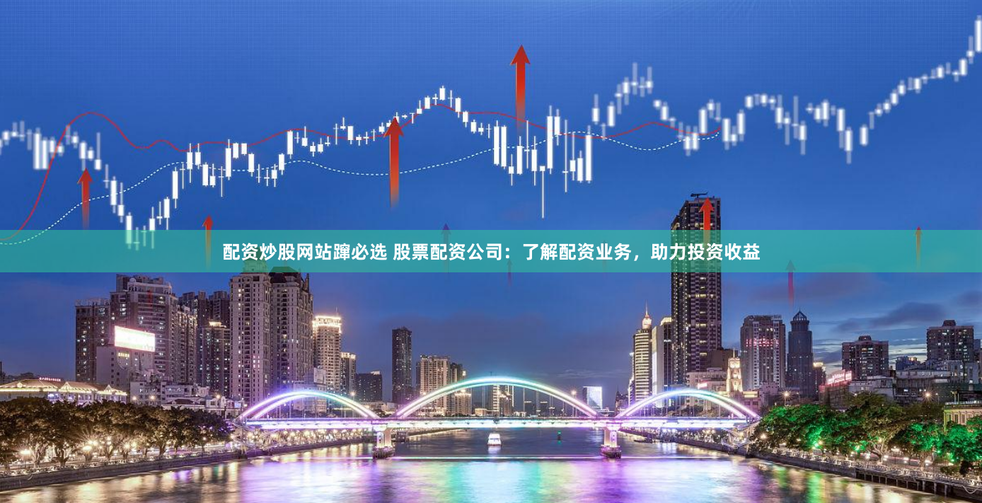 配资炒股网站蹿必选 股票配资公司：了解配资业务，助力投资收益