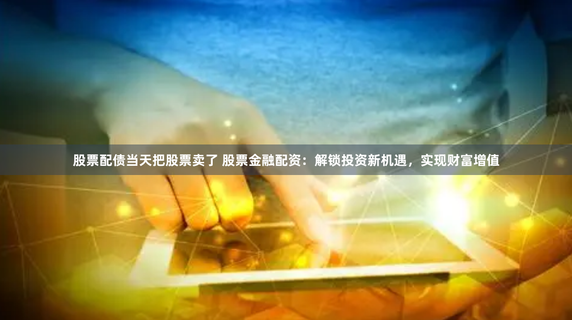 股票配债当天把股票卖了 股票金融配资：解锁投资新机遇，实现财富增值