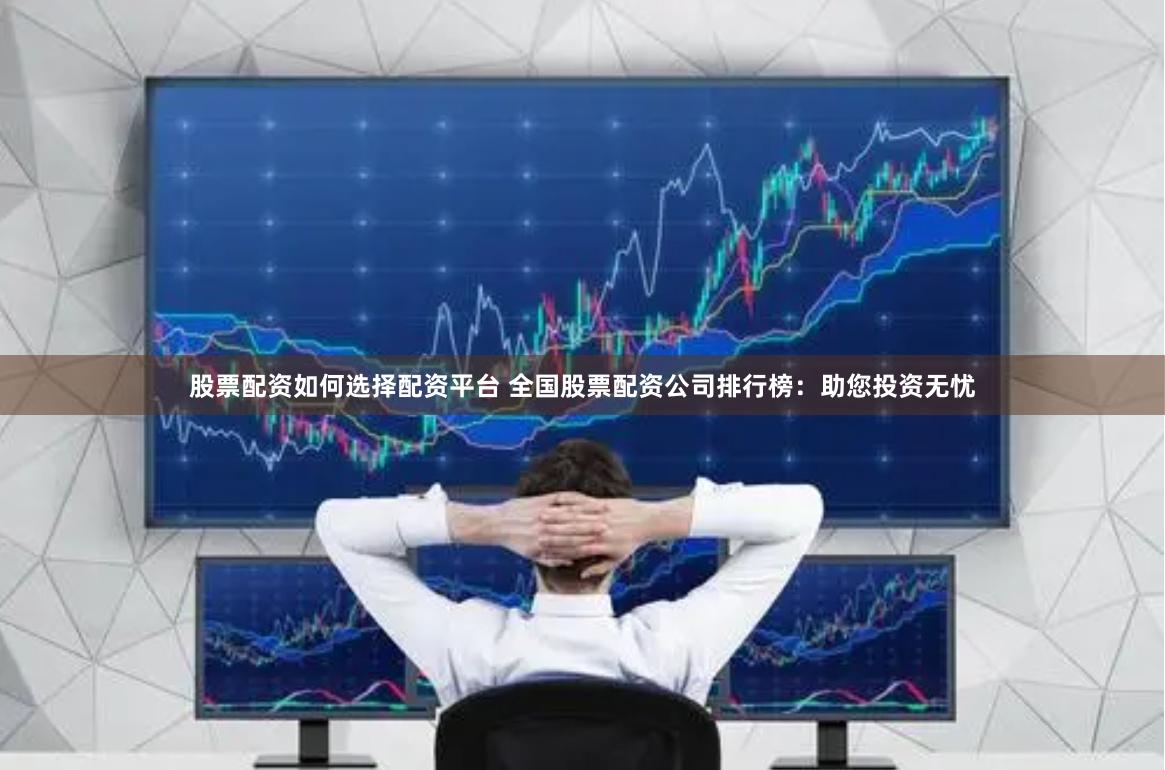 股票配资如何选择配资平台 全国股票配资公司排行榜：助您投资无忧