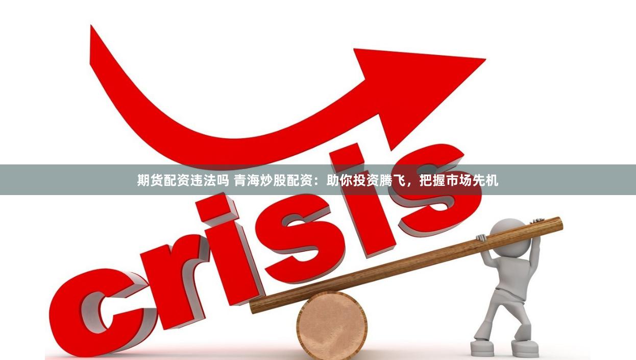 期货配资违法吗 青海炒股配资：助你投资腾飞，把握市场先机