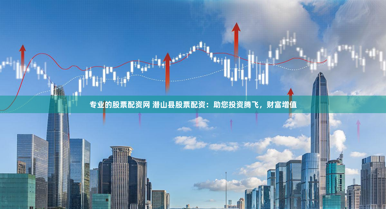 专业的股票配资网 潜山县股票配资：助您投资腾飞，财富增值