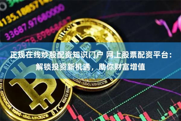 正规在线炒股配资知识门户 网上股票配资平台：解锁投资新机遇，助你财富增值