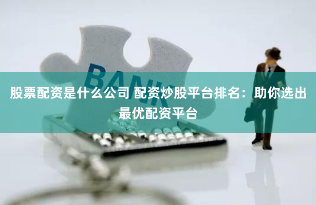 股票配资是什么公司 配资炒股平台排名：助你选出最优配资平台