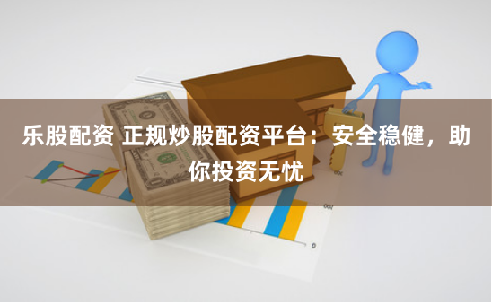 乐股配资 正规炒股配资平台：安全稳健，助你投资无忧